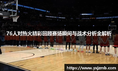 76人对热火精彩回顾赛场瞬间与战术分析全解析