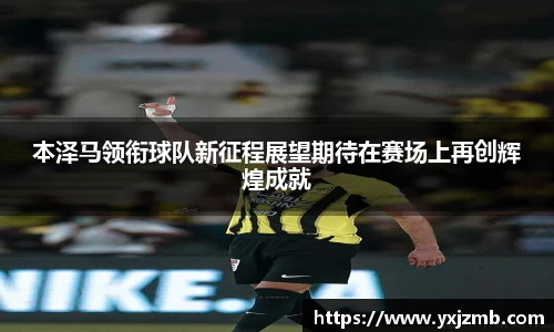 本泽马领衔球队新征程展望期待在赛场上再创辉煌成就